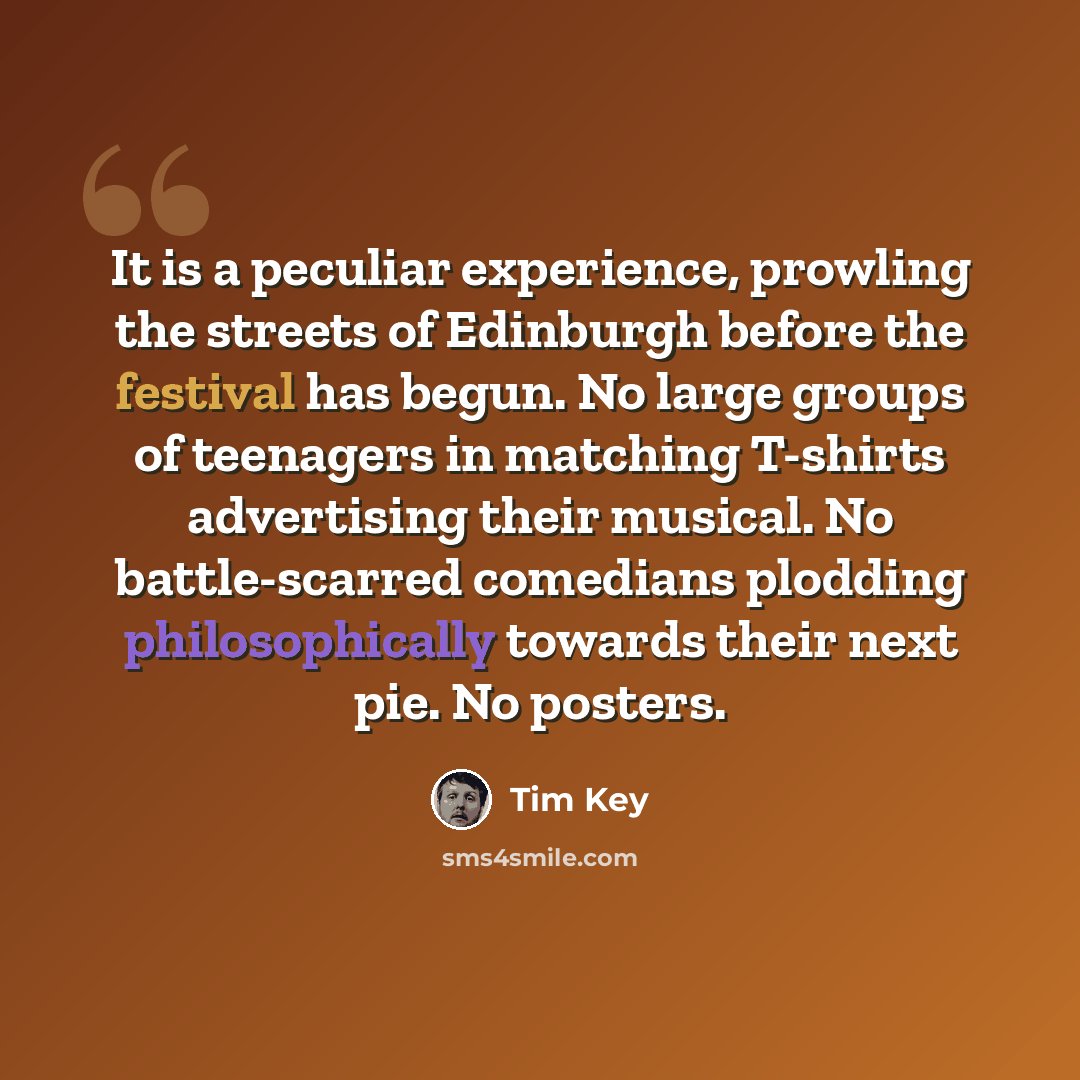 “It is a peculiar experience, prowling the streets of Edinburgh before the festival has begun. No large groups of teenagers in matching T-shirts advertising their musical. No battle-scarred comedians plodding philosophically towards their next pie. No posters.” quote by Tim Key