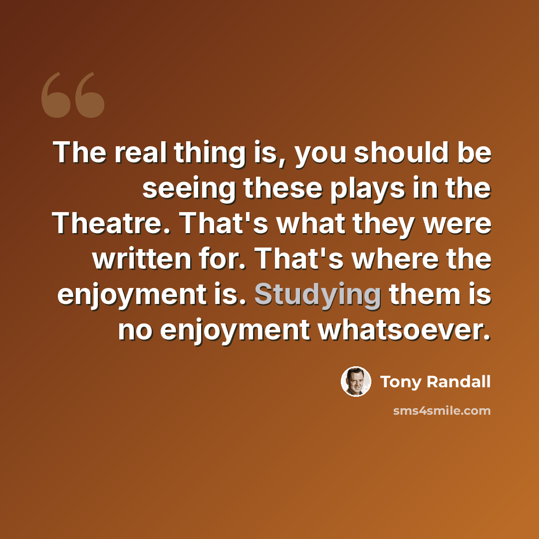 “The real thing is, you should be seeing these plays in the Theatre. That's what they were written for. That's where the enjoyment is. Studying them is no enjoyment whatsoever.” quote by Tony Randall