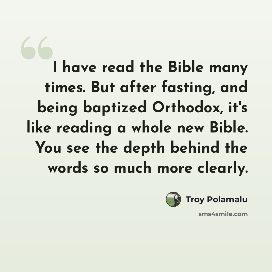 “I have read the Bible many times. But after fasting, and being baptized Orthodox, it's like reading a whole new Bible. You see the depth behind the words so much more clearly.” quote by Troy Polamalu