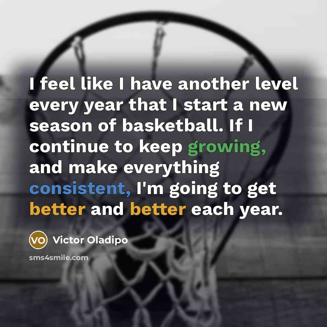 “I feel like I have another level every year that I start a new season of basketball. If I continue to keep growing, and make everything consistent, I'm going to get better and better each year.” quote by Victor Oladipo