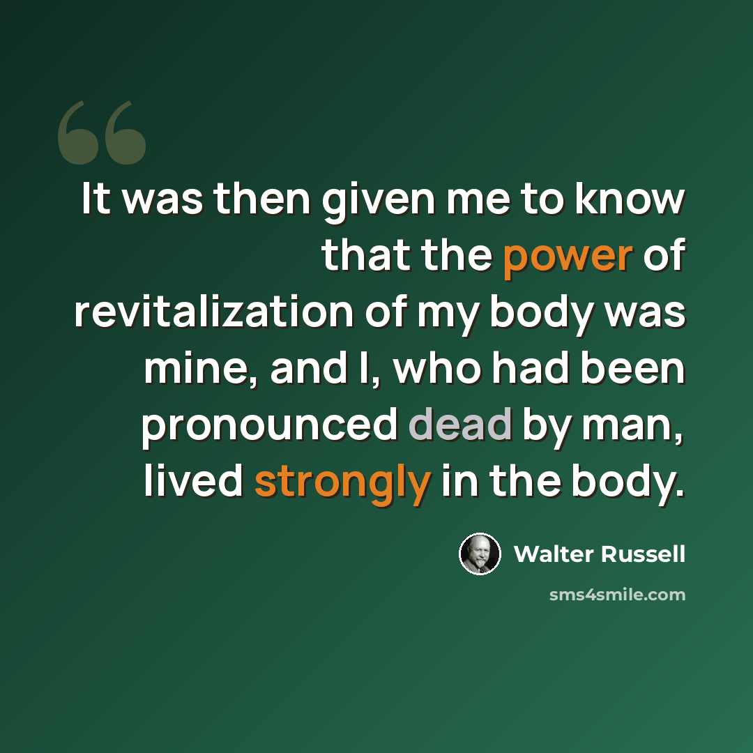 “It was then given me to know that the power of revitalization of my body was mine, and I, who had been pronounced dead by man, lived strongly in the body.” quote by Walter Russell