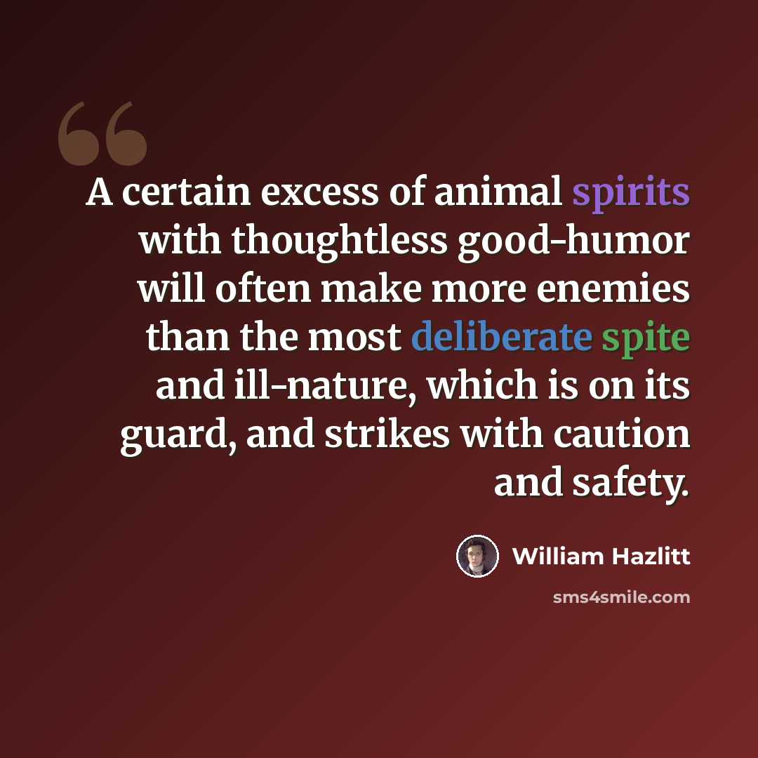 “A certain excess of animal spirits with thoughtless good-humor will often make more enemies than the most deliberate spite and ill-nature, which is on its guard, and strikes with caution and safety.” quote by William Hazlitt