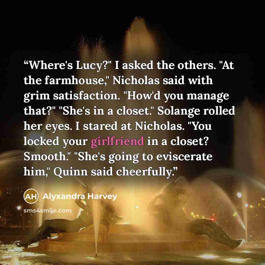“Where's Lucy?" I asked the others. "At the farmhouse," Nicholas said with grim satisfaction. "How'd you manage that?" "She's in a closet." Solange rolled her eyes. I stared at Nicholas. "You locked your girlfriend in a closet? Smooth." "She's going to eviscerate him," Quinn said cheerfully.” quote by Alyxandra Harvey