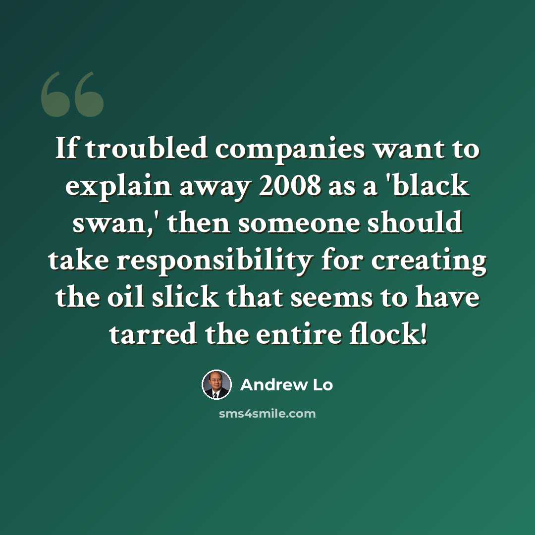 “If troubled companies want to explain away 2008 as a 'black swan,' then someone should take responsibility for creating the oil slick that seems to have tarred the entire flock!” quote by Andrew Lo