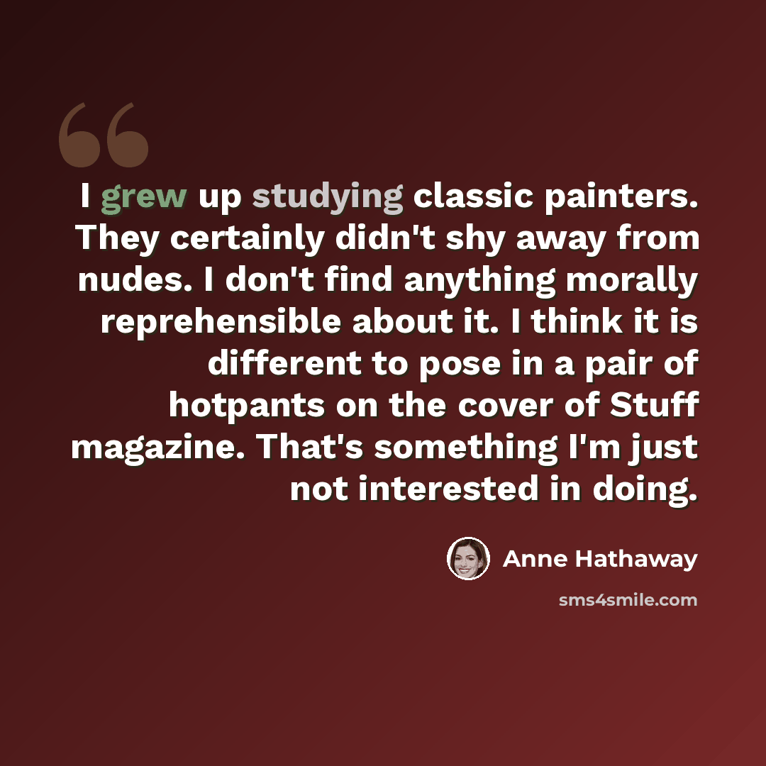 “I grew up studying classic painters. They certainly didn't shy away from nudes. I don't find anything morally reprehensible about it. I think it is different to pose in a pair of hotpants on the cover of Stuff magazine. That's something I'm just not interested in doing.” quote by Anne Hathaway