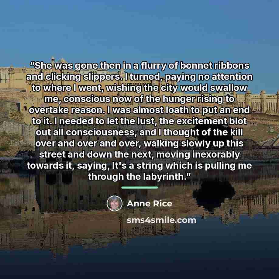 “She was gone then in a flurry of bonnet ribbons and clicking slippers. I turned, paying no attention to where I went, wishing the city would swallow me, conscious now of the hunger rising to overtake reason. I was almost loath to put an end to it. I needed to let the lust, the excitement blot out…” quote by Anne Rice