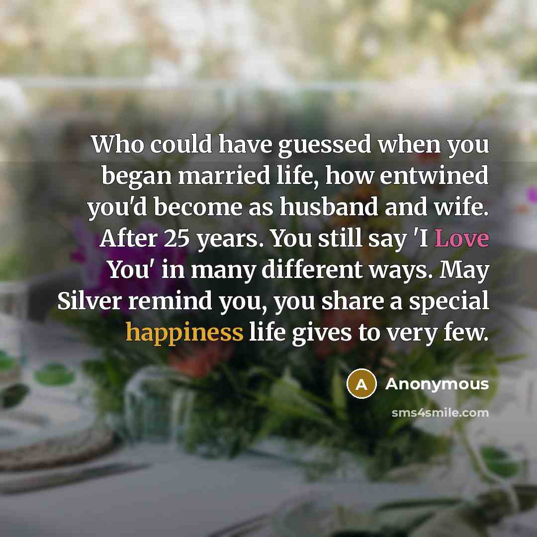 “Who could have guessed when you began married life, how entwined you'd become as husband and wife. After 25 years. You still say 'I Love You' in many different ways. May Silver remind you, you share a special happiness life gives to very few.” quote by Anonymous