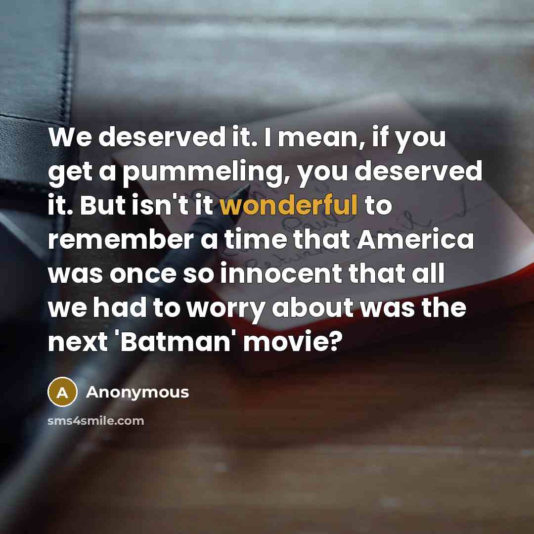 “We deserved it. I mean, if you get a pummeling, you deserved it. But isn't it wonderful to remember a time that America was once so innocent that all we had to worry about was the next 'Batman' movie?” quote by Anonymous
