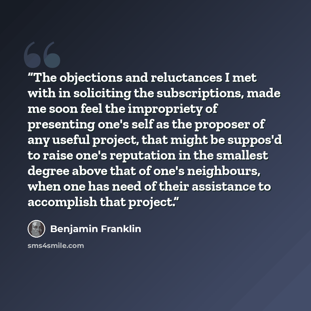 “The objections and reluctances I met with in soliciting the subscriptions, made me soon feel the impropriety of presenting one's self as the proposer of any useful project, that might be suppos'd to raise one's reputation in the smallest degree above that of one's neighbours, when one has need of…” quote by Benjamin Franklin