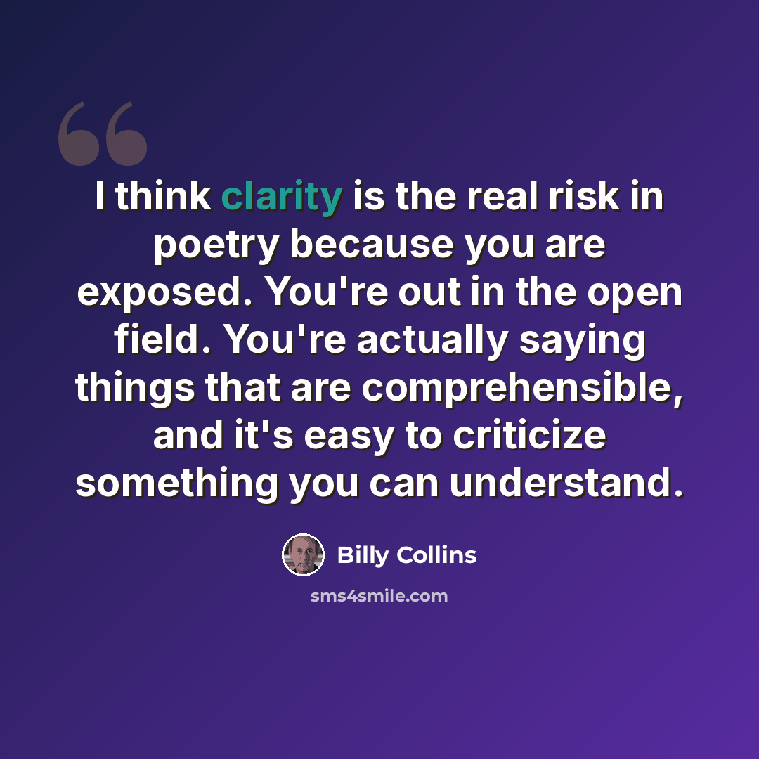 “I think clarity is the real risk in poetry because you are exposed. You're out in the open field. You're actually saying things that are comprehensible, and it's easy to criticize something you can understand.” quote by Billy Collins