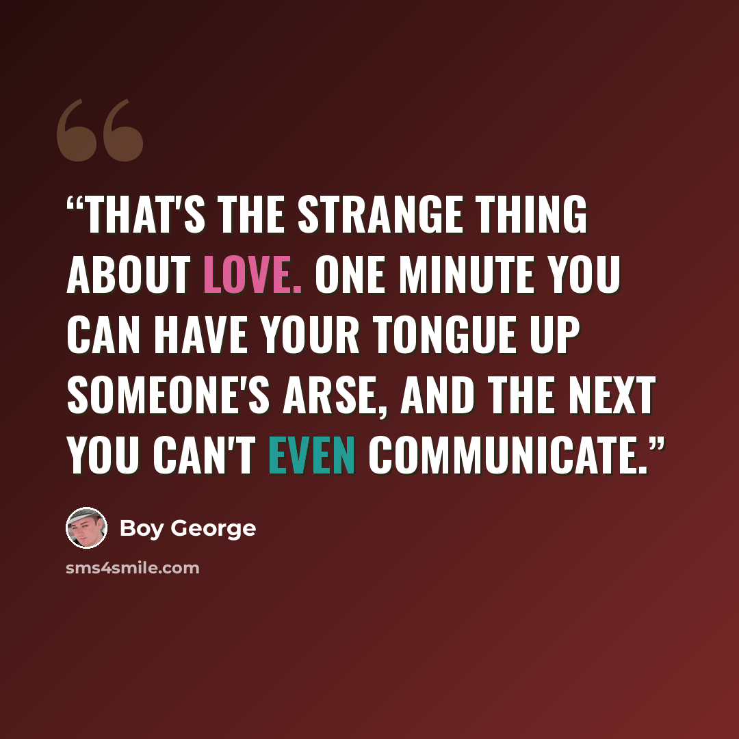 “That's the strange thing about love. One minute you can have your tongue up someone's arse, and the next you can't even communicate.” quote by Boy George