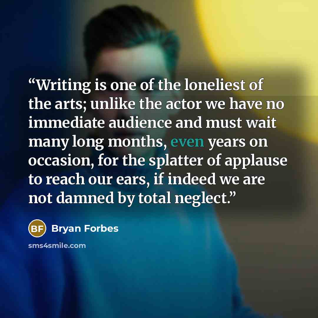 “Writing is one of the loneliest of the arts; unlike the actor we have no immediate audience and must wait many long months, even years on occasion, for the splatter of applause to reach our ears, if indeed we are not damned by total neglect.” quote by Bryan Forbes