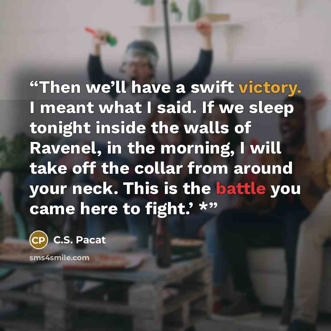 “Then we’ll have a swift victory. I meant what I said. If we sleep tonight inside the walls of Ravenel, in the morning, I will take off the collar from around your neck. This is the battle you came here to fight.’ *” quote by C.S. Pacat