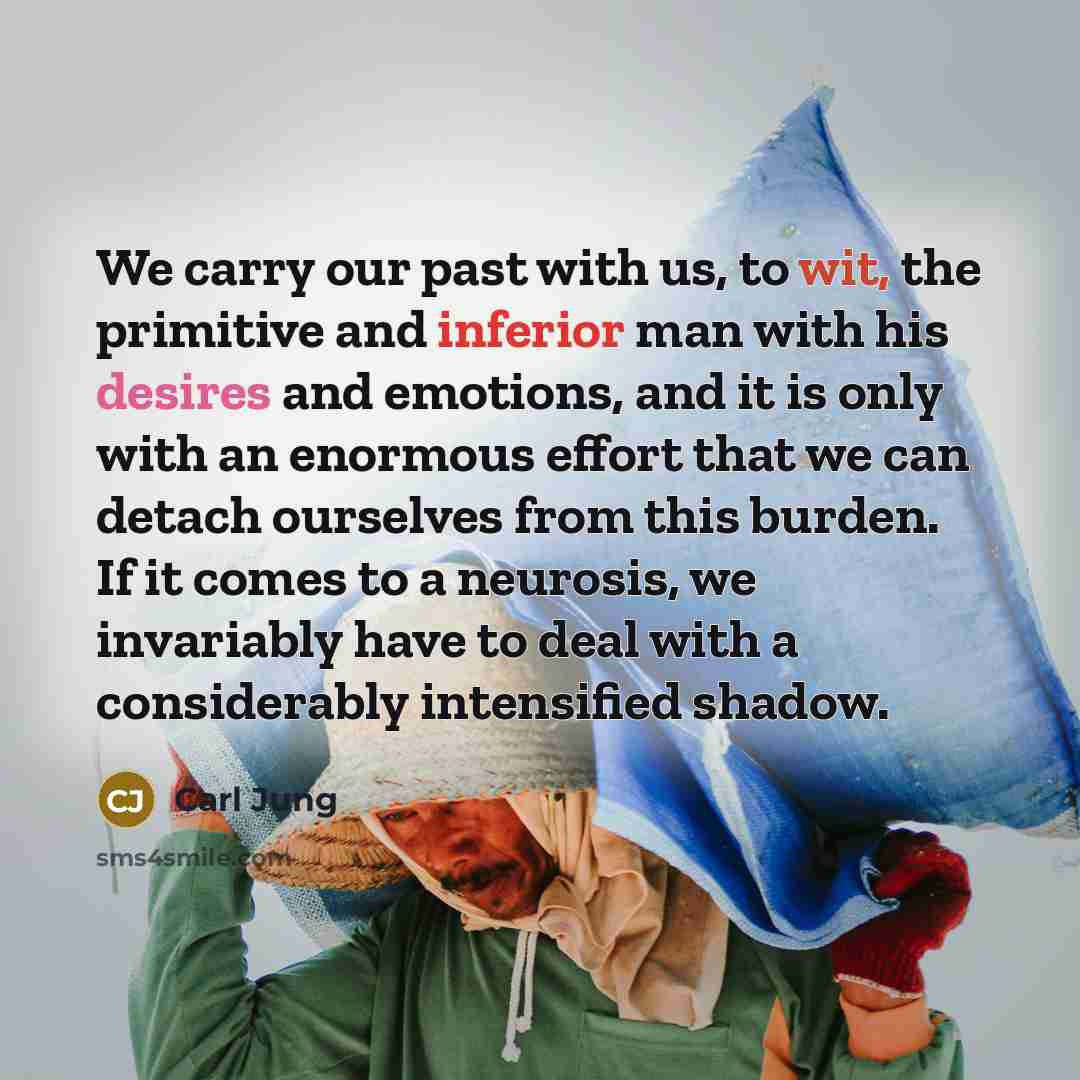 “We carry our past with us, to wit, the primitive and inferior man with his desires and emotions, and it is only with an enormous effort that we can detach ourselves from this burden. If it comes to a neurosis, we invariably have to deal with a considerably intensified shadow.” quote by Carl Jung
