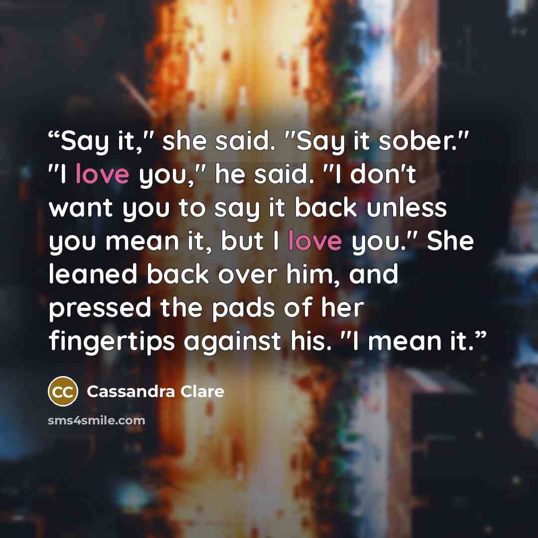 “Say it," she said. "Say it sober." "I love you," he said. "I don't want you to say it back unless you mean it, but I love you." She leaned back over him, and pressed the pads of her fingertips against his. "I mean it.” quote by Cassandra Clare
