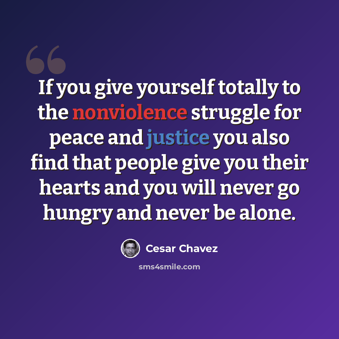 “If you give yourself totally to the nonviolence struggle for peace and justice you also find that people give you their hearts and you will never go hungry and never be alone.” quote by Cesar Chavez