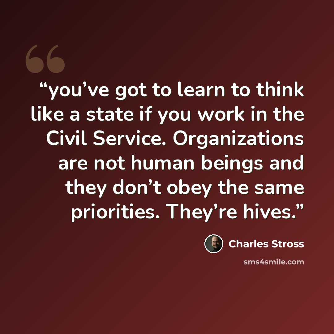 “you’ve got to learn to think like a state if you work in the Civil Service. Organizations are not human beings and they don’t obey the same priorities. They’re hives.” quote by Charles Stross