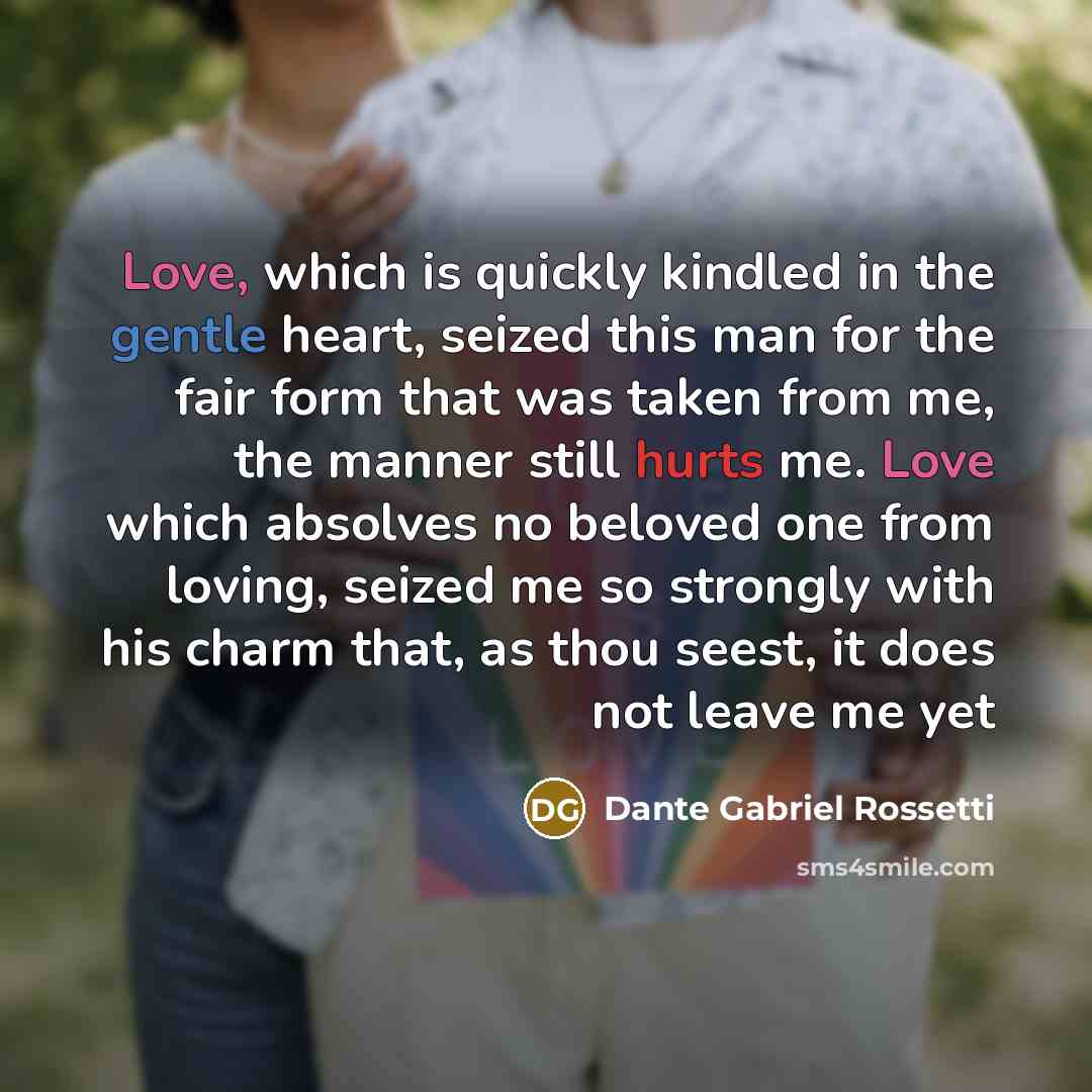 “Love, which is quickly kindled in the gentle heart, seized this man for the fair form that was taken from me, the manner still hurts me. Love which absolves no beloved one from loving, seized me so strongly with his charm that, as thou seest, it does not leave me yet” quote by Dante Gabriel Rossetti