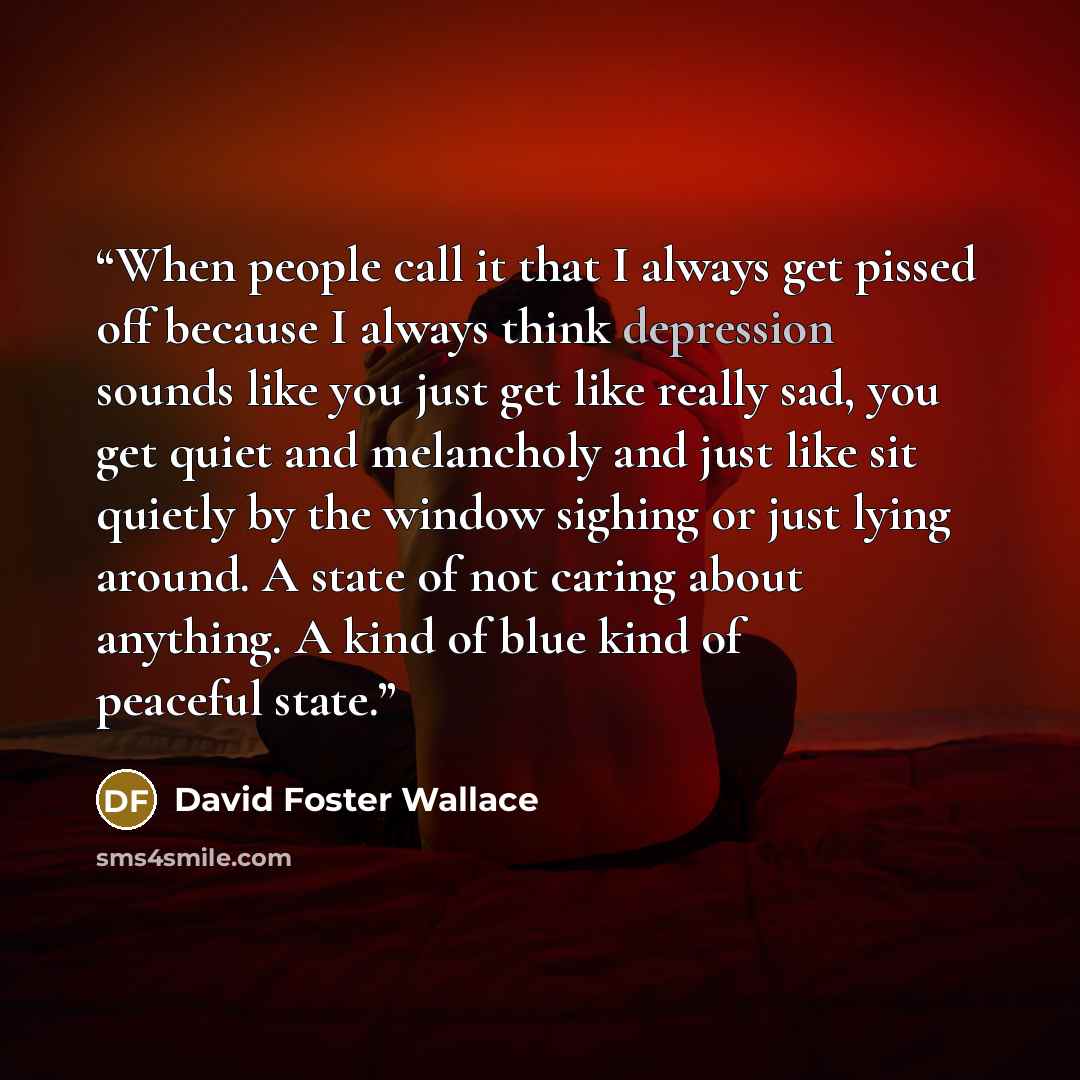 “When people call it that I always get pissed off because I always think depression sounds like you just get like really sad, you get quiet and melancholy and just like sit quietly by the window sighing or just lying around. A state of not caring about anything. A kind of blue kind of peaceful state.” quote by David Foster Wallace