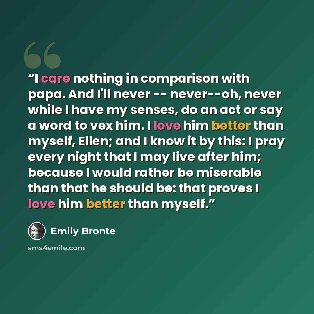“I care nothing in comparison with papa. And I'll never -- never--oh, never while I have my senses, do an act or say a word to vex him. I love him better than myself, Ellen; and I know it by this: I pray every night that I may live after him; because I would rather be miserable than that he should…” quote by Emily Brontë