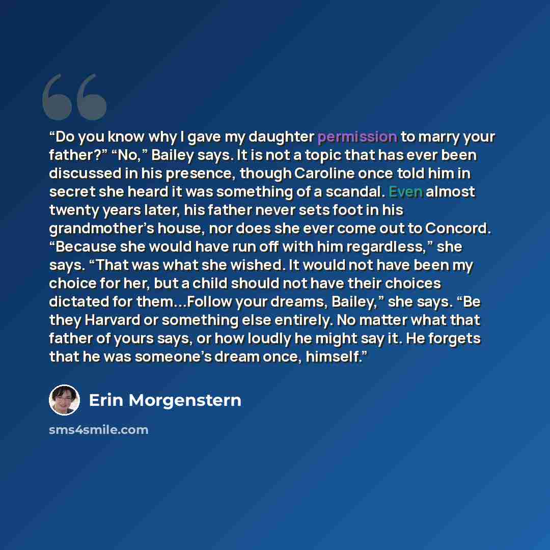 “Do you know why I gave my daughter permission to marry your father?” “No,” Bailey says. It is not a topic that has ever been discussed in his presence, though Caroline once told him in secret she heard it was something of a scandal. Even almost twenty years later, his father never sets foot in his…” quote by Erin Morgenstern