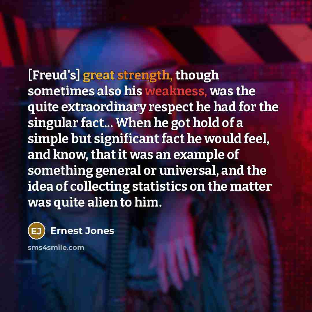 “[Freud's] great strength, though sometimes also his weakness, was the quite extraordinary respect he had for the singular fact... When he got hold of a simple but significant fact he would feel, and know, that it was an example of something general or universal, and the idea of collecting…” quote by Ernest Jones