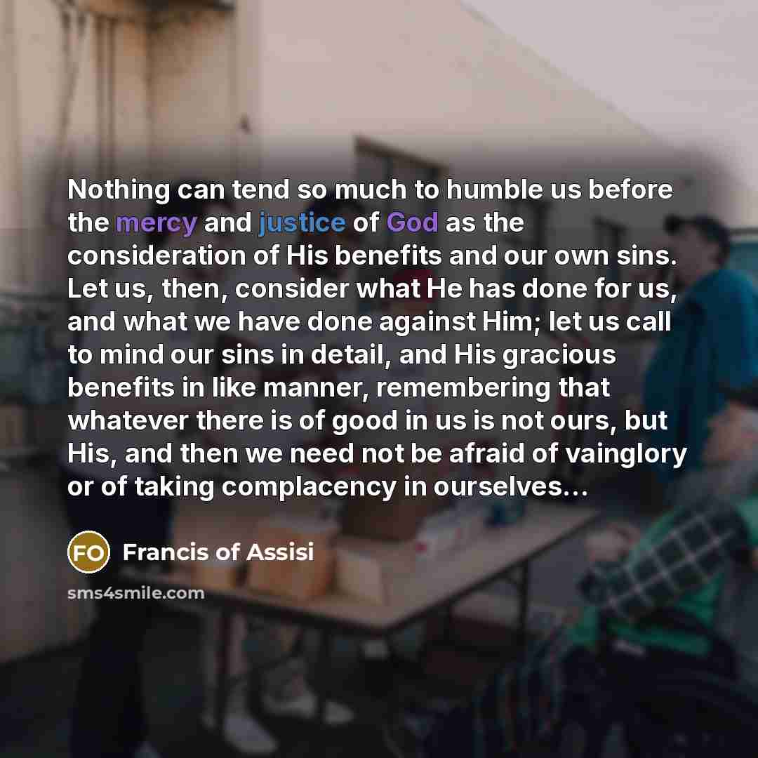“Nothing can tend so much to humble us before the mercy and justice of God as the consideration of His benefits and our own sins. Let us, then, consider what He has done for us, and what we have done against Him; let us call to mind our sins in detail, and His gracious benefits in like manner…” quote by Francis of Assisi