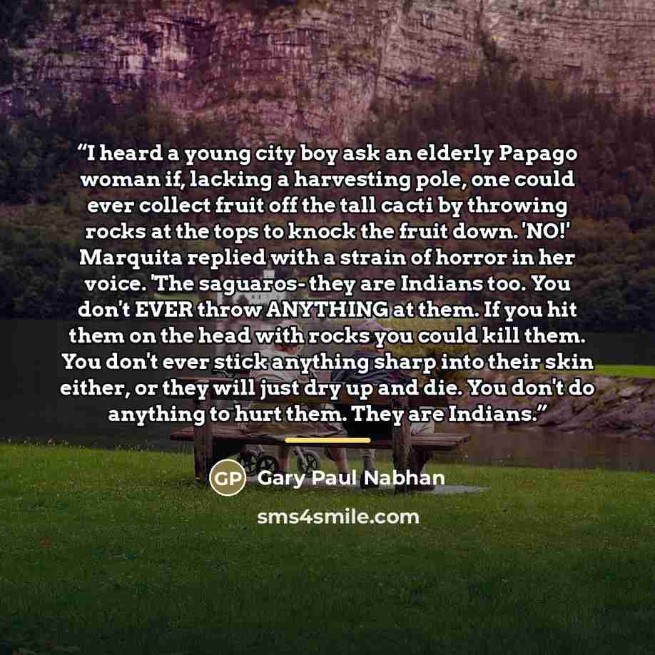 “I heard a young city boy ask an elderly Papago woman if, lacking a harvesting pole, one could ever collect fruit off the tall cacti by throwing rocks at the tops to knock the fruit down. 'NO!' Marquita replied with a strain of horror in her voice. 'The saguaros- they are Indians too. You don't…” quote by Gary Paul Nabhan