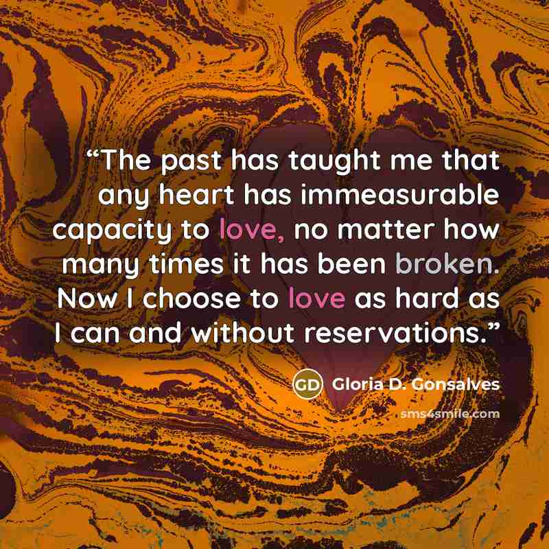 “The past has taught me that any heart has immeasurable capacity to love, no matter how many times it has been broken. Now I choose to love as hard as I can and without reservations.” quote by Gloria D. Gonsalves