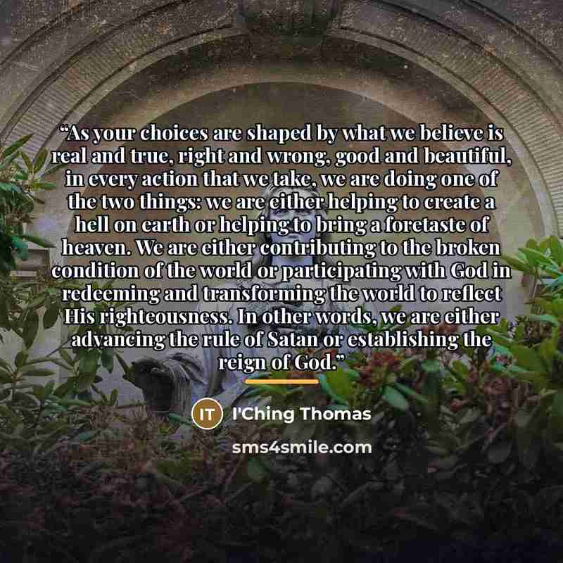 “As your choices are shaped by what we believe is real and true, right and wrong, good and beautiful, in every action that we take, we are doing one of the two things: we are either helping to create a hell on earth or helping to bring a foretaste of heaven. We are either contributing to the broken…” quote by I'Ching Thomas