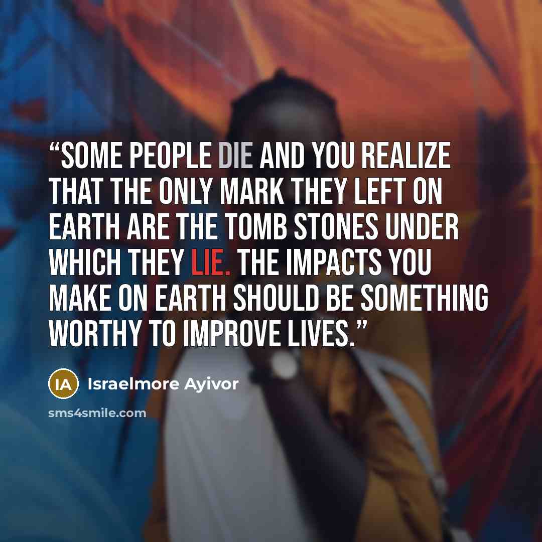 “Some people die and you realize that the only mark they left on earth are the tomb stones under which they lie. The impacts you make on earth should be something worthy to improve lives.” quote by Israelmore Ayivor