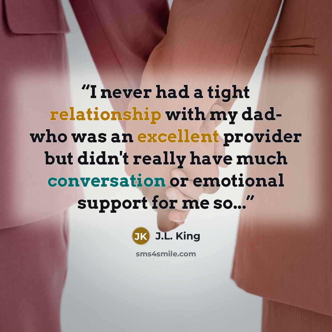 “I never had a tight relationship with my dad- who was an excellent provider but didn't really have much conversation or emotional support for me so...” quote by J.L. King