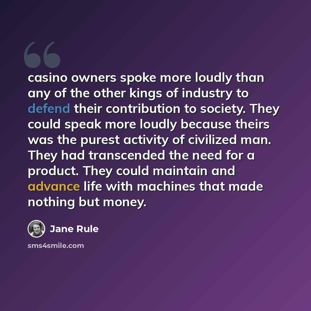 “casino owners spoke more loudly than any of the other kings of industry to defend their contribution to society. They could speak more loudly because theirs was the purest activity of civilized man. They had transcended the need for a product. They could maintain and advance life with machines…” quote by Jane Rule