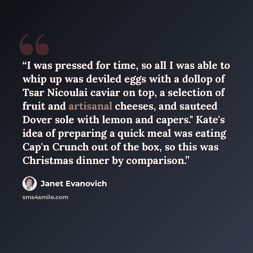 “I was pressed for time, so all I was able to whip up was deviled eggs with a dollop of Tsar Nicoulai caviar on top, a selection of fruit and artisanal cheeses, and sauteed Dover sole with lemon and capers." Kate's idea of preparing a quick meal was eating Cap'n Crunch out of the box, so this was…” quote by Janet Evanovich