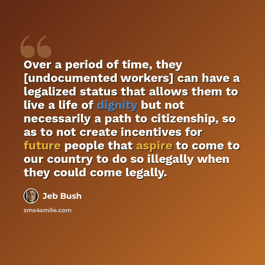 “Over a period of time, they [undocumented workers] can have a legalized status that allows them to live a life of dignity but not necessarily a path to citizenship, so as to not create incentives for future people that aspire to come to our country to do so illegally when they could come legally.” quote by Jeb Bush