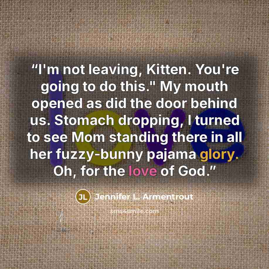 “I'm not leaving, Kitten. You're going to do this." My mouth opened as did the door behind us. Stomach dropping, I turned to see Mom standing there in all her fuzzy-bunny pajama glory. Oh, for the love of God.” quote by Jennifer L. Armentrout