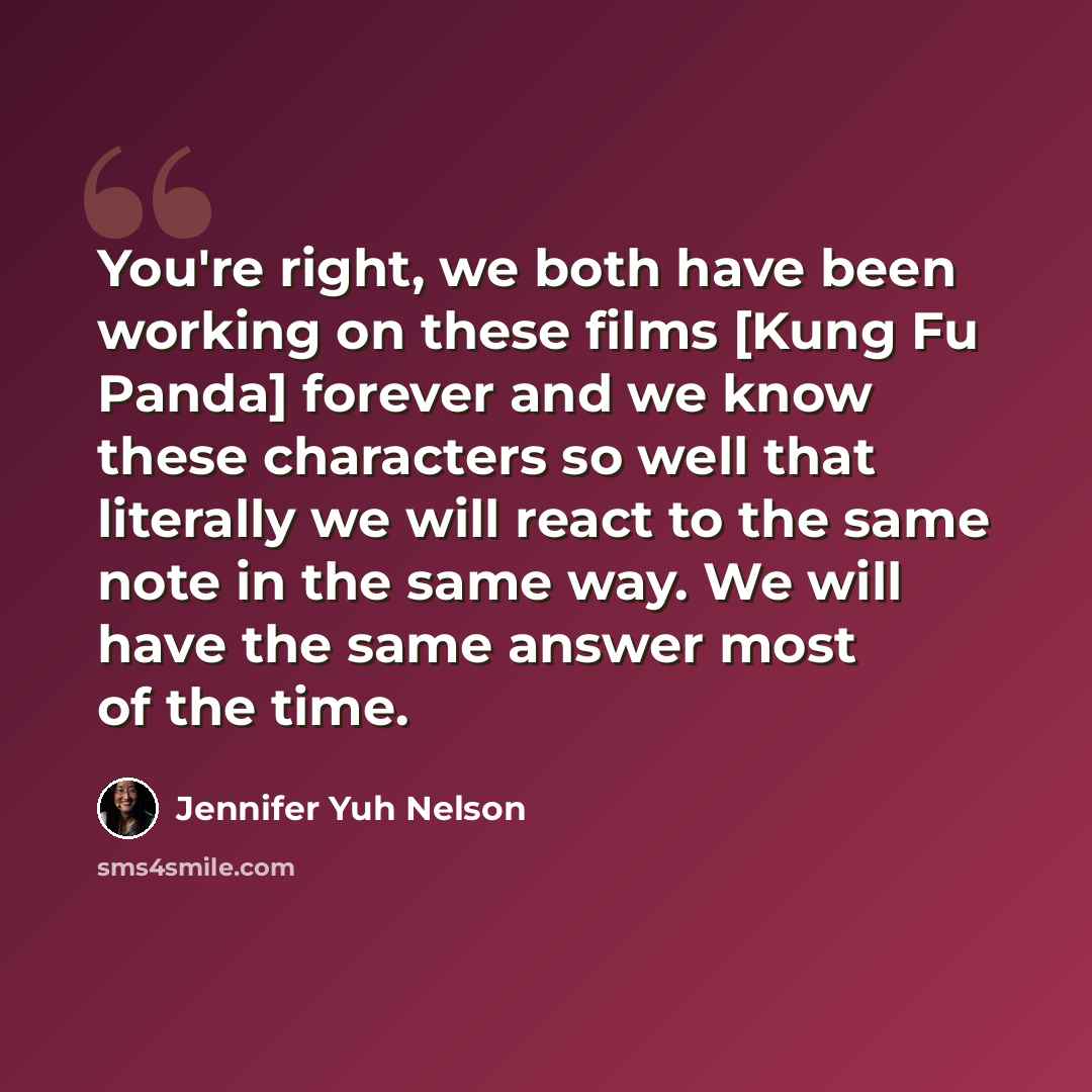 “You're right, we both have been working on these films [Kung Fu Panda] forever and we know these characters so well that literally we will react to the same note in the same way. We will have the same answer most of the time.” quote by Jennifer Yuh Nelson
