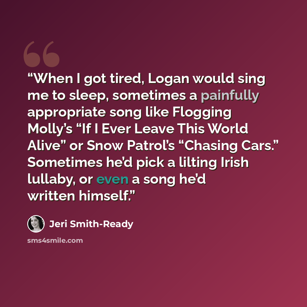 “When I got tired, Logan would sing me to sleep, sometimes a painfully appropriate song like Flogging Molly’s “If I Ever Leave This World Alive” or Snow Patrol’s “Chasing Cars.” Sometimes he’d pick a lilting Irish lullaby, or even a song he’d written himself.” quote by Jeri Smith-Ready