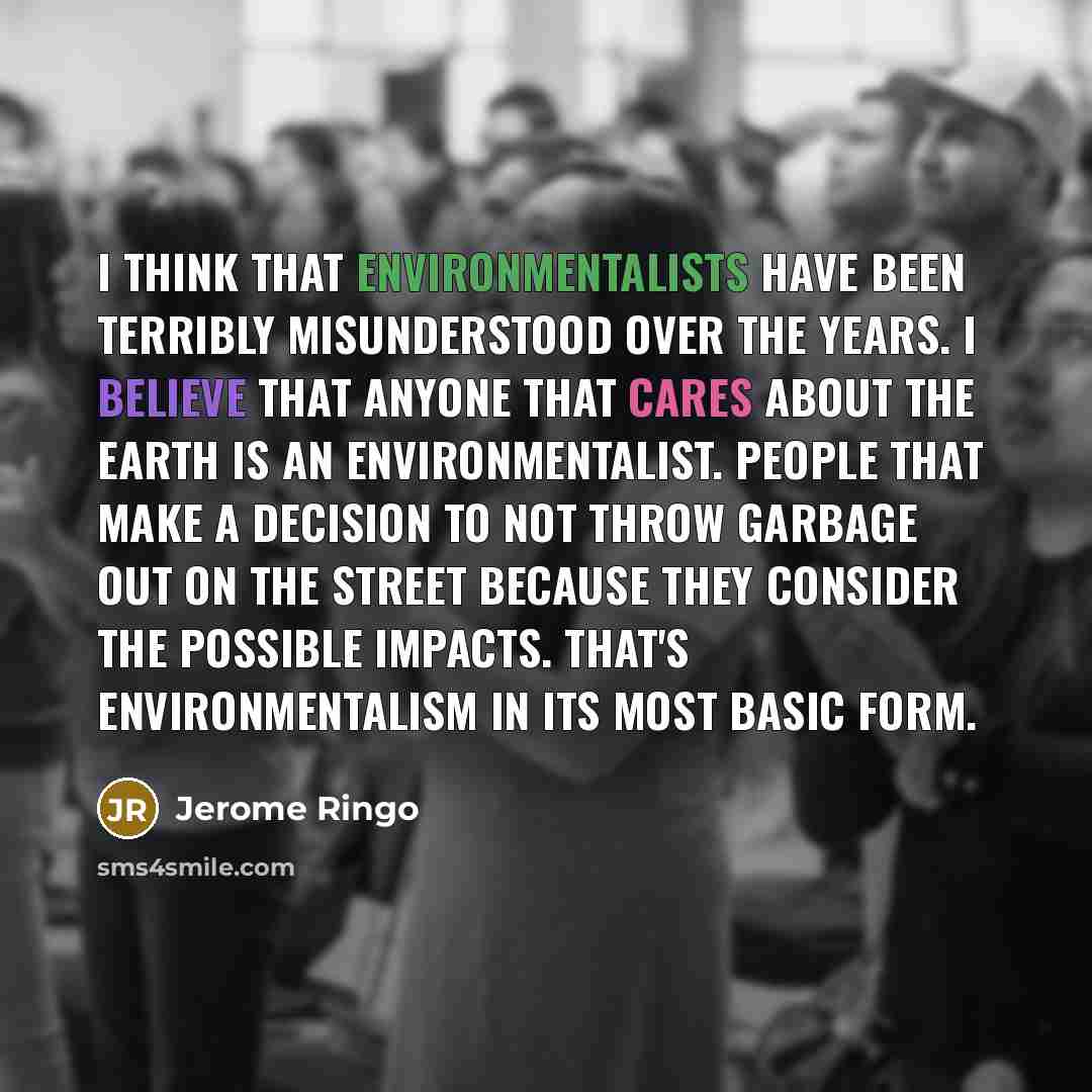 “I think that environmentalists have been terribly misunderstood over the years. I believe that anyone that cares about the earth is an environmentalist. People that make a decision to not throw garbage out on the street because they consider the possible impacts. That's environmentalism in its…” quote by Jerome Ringo