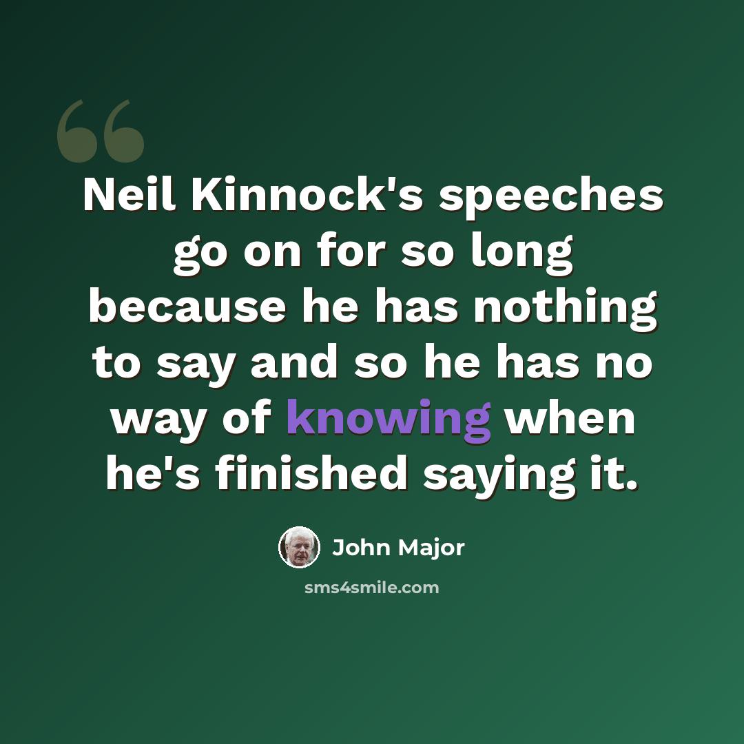 “Neil Kinnock's speeches go on for so long because he has nothing to say and so he has no way of knowing when he's finished saying it.” quote by John Major