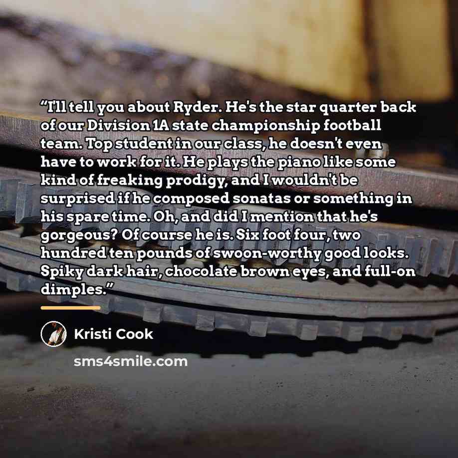 “I'll tell you about Ryder. He's the star quarter back of our Division 1A state championship football team. Top student in our class, he doesn't even have to work for it. He plays the piano like some kind of freaking prodigy, and I wouldn't be surprised if he composed sonatas or something in his…” quote by Kristi Cook