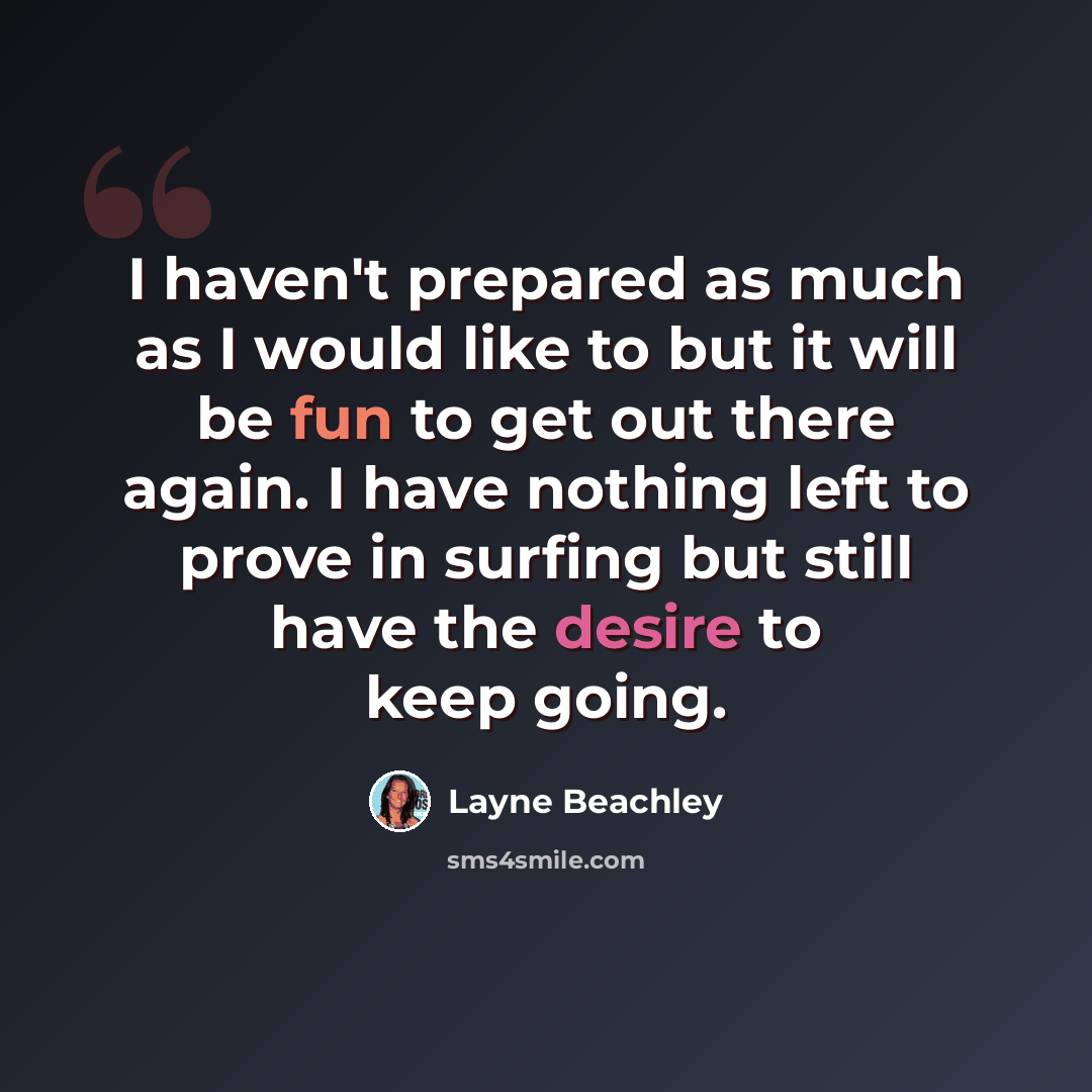 “I haven't prepared as much as I would like to but it will be fun to get out there again. I have nothing left to prove in surfing but still have the desire to keep going.” quote by Layne Beachley