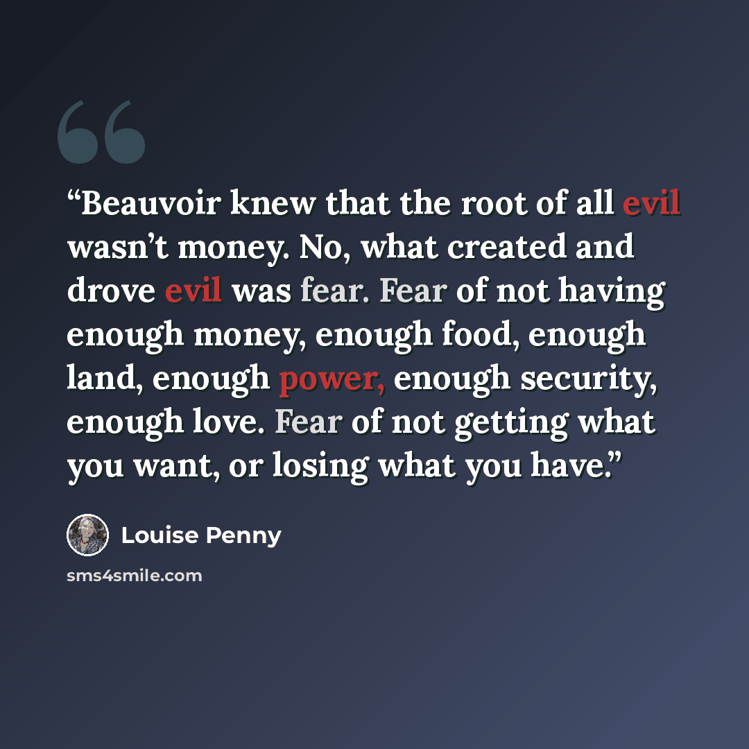“Beauvoir knew that the root of all evil wasn’t money. No, what created and drove evil was fear. Fear of not having enough money, enough food, enough land, enough power, enough security, enough love. Fear of not getting what you want, or losing what you have.” quote by Louise Penny
