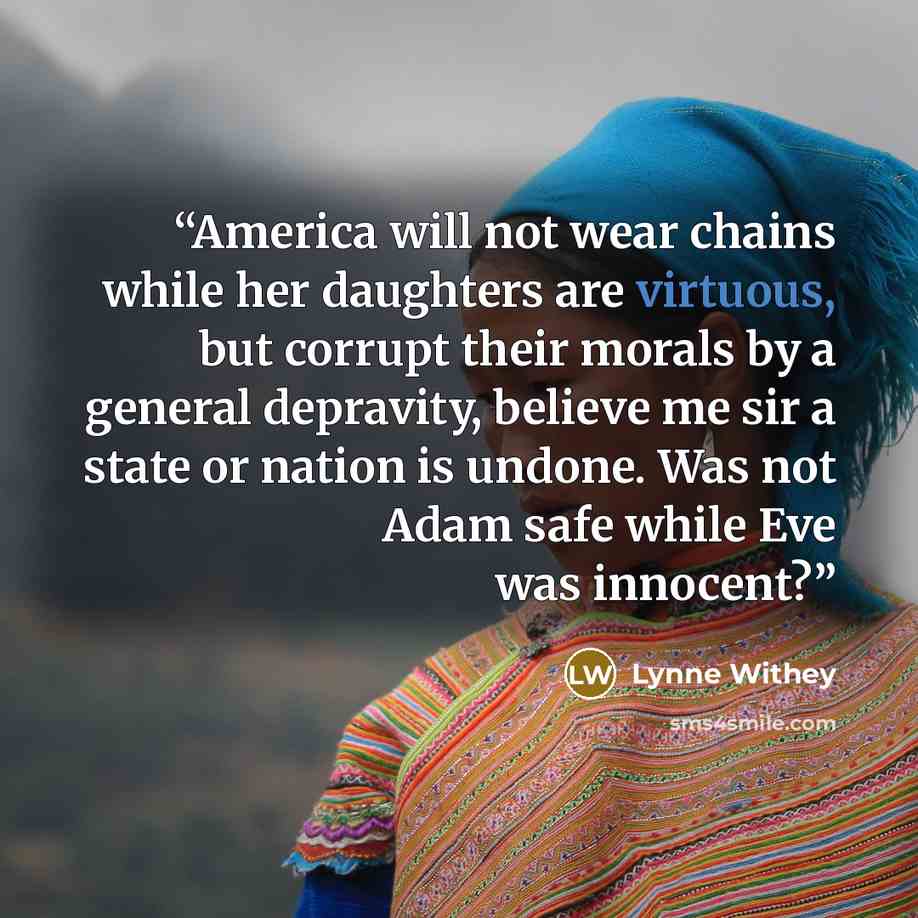 “America will not wear chains while her daughters are virtuous, but corrupt their morals by a general depravity, believe me sir a state or nation is undone. Was not Adam safe while Eve was innocent?” quote by Lynne Withey