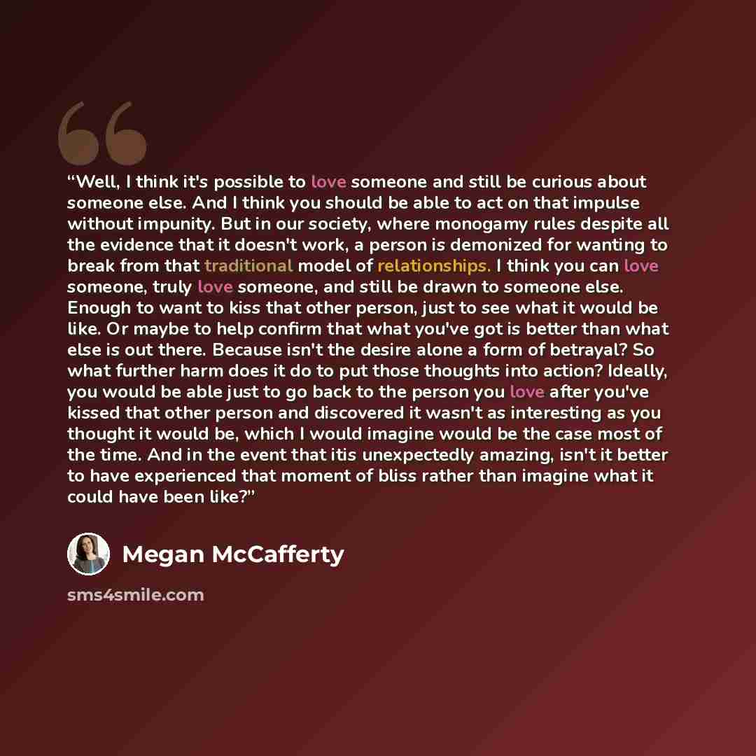“Well, I think it's possible to love someone and still be curious about someone else. And I think you should be able to act on that impulse without impunity. But in our society, where monogamy rules despite all the evidence that it doesn't work, a person is demonized for wanting to break from that…” quote by Megan McCafferty