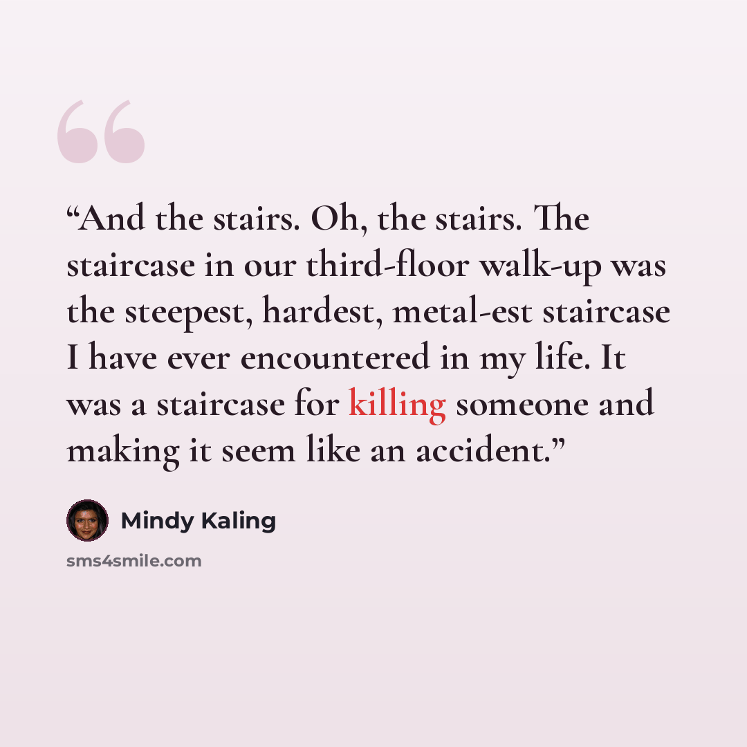 “And the stairs. Oh, the stairs. The staircase in our third-floor walk-up was the steepest, hardest, metal-est staircase I have ever encountered in my life. It was a staircase for killing someone and making it seem like an accident.” quote by Mindy Kaling