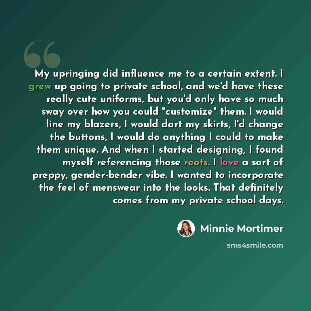 “My upringing did influence me to a certain extent. I grew up going to private school, and we'd have these really cute uniforms, but you'd only have so much sway over how you could "customize" them. I would line my blazers, I would dart my skirts, I'd change the buttons, I would do anything I could…” quote by Minnie Mortimer