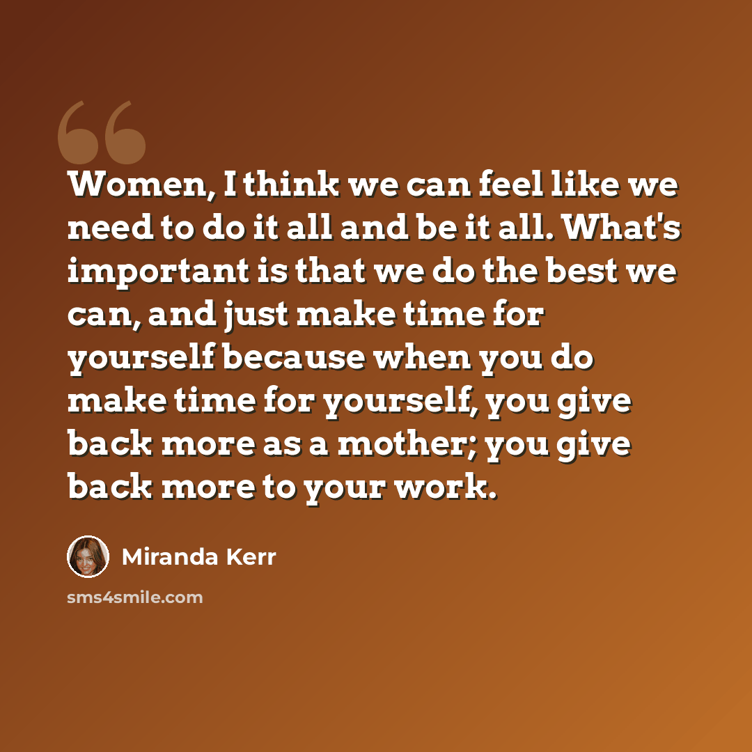 “Women, I think we can feel like we need to do it all and be it all. What's important is that we do the best we can, and just make time for yourself because when you do make time for yourself, you give back more as a mother; you give back more to your work.” quote by Miranda Kerr