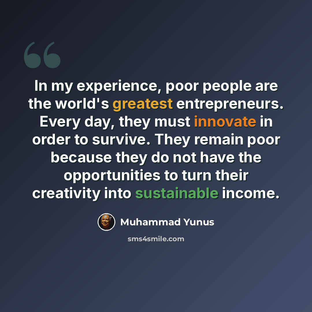 “In my experience, poor people are the world's greatest entrepreneurs. Every day, they must innovate in order to survive. They remain poor because they do not have the opportunities to turn their creativity into sustainable income.” quote by Muhammad Yunus