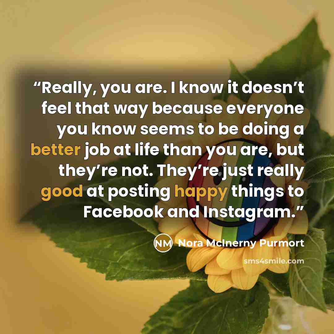 “Really, you are. I know it doesn’t feel that way because everyone you know seems to be doing a better job at life than you are, but they’re not. They’re just really good at posting happy things to Facebook and Instagram.” quote by Nora McInerny Purmort